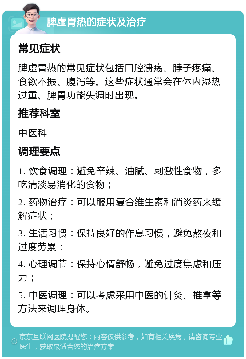 脾虚胃热的症状及治疗 常见症状 脾虚胃热的常见症状包括口腔溃疡、脖子疼痛、食欲不振、腹泻等。这些症状通常会在体内湿热过重、脾胃功能失调时出现。 推荐科室 中医科 调理要点 1. 饮食调理：避免辛辣、油腻、刺激性食物，多吃清淡易消化的食物； 2. 药物治疗：可以服用复合维生素和消炎药来缓解症状； 3. 生活习惯：保持良好的作息习惯，避免熬夜和过度劳累； 4. 心理调节：保持心情舒畅，避免过度焦虑和压力； 5. 中医调理：可以考虑采用中医的针灸、推拿等方法来调理身体。