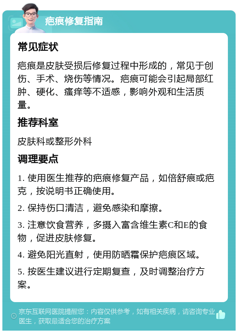 疤痕修复指南 常见症状 疤痕是皮肤受损后修复过程中形成的，常见于创伤、手术、烧伤等情况。疤痕可能会引起局部红肿、硬化、瘙痒等不适感，影响外观和生活质量。 推荐科室 皮肤科或整形外科 调理要点 1. 使用医生推荐的疤痕修复产品，如倍舒痕或疤克，按说明书正确使用。 2. 保持伤口清洁，避免感染和摩擦。 3. 注意饮食营养，多摄入富含维生素C和E的食物，促进皮肤修复。 4. 避免阳光直射，使用防晒霜保护疤痕区域。 5. 按医生建议进行定期复查，及时调整治疗方案。