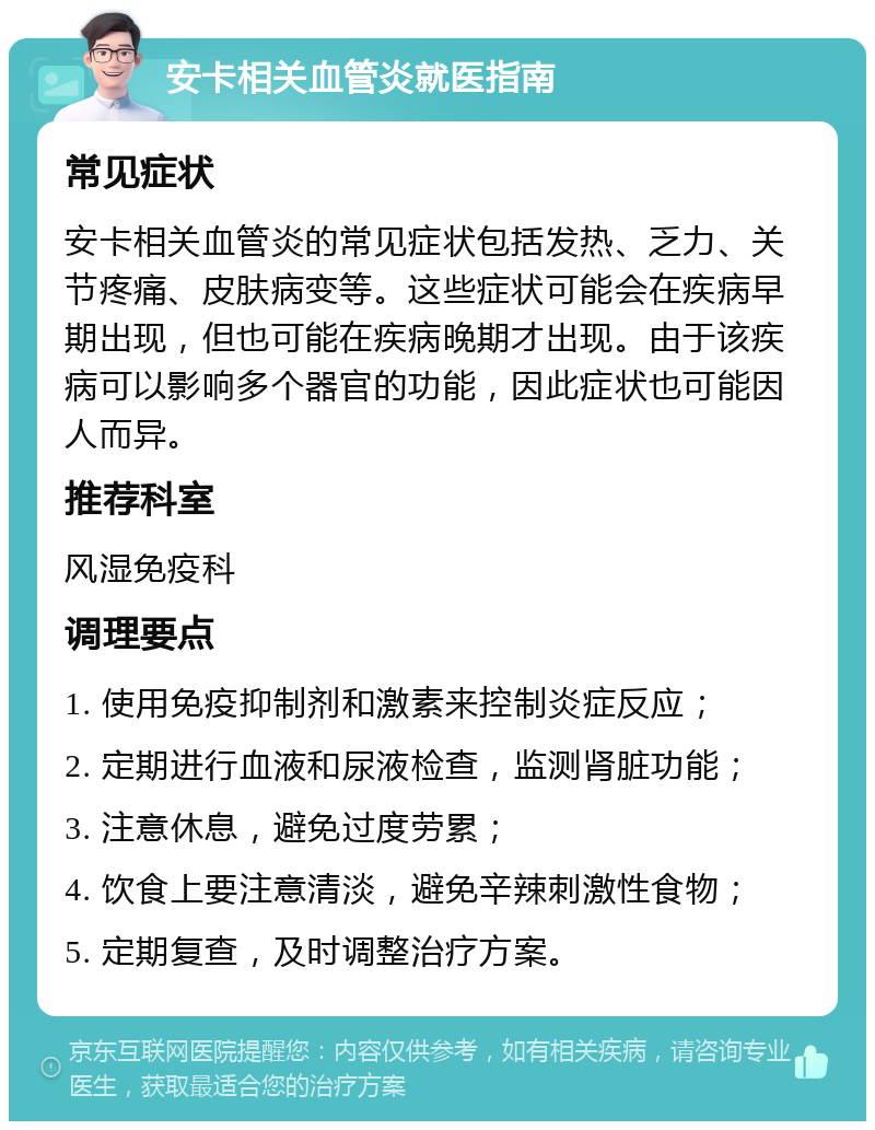 安卡相关血管炎就医指南 常见症状 安卡相关血管炎的常见症状包括发热、乏力、关节疼痛、皮肤病变等。这些症状可能会在疾病早期出现，但也可能在疾病晚期才出现。由于该疾病可以影响多个器官的功能，因此症状也可能因人而异。 推荐科室 风湿免疫科 调理要点 1. 使用免疫抑制剂和激素来控制炎症反应； 2. 定期进行血液和尿液检查，监测肾脏功能； 3. 注意休息，避免过度劳累； 4. 饮食上要注意清淡，避免辛辣刺激性食物； 5. 定期复查，及时调整治疗方案。