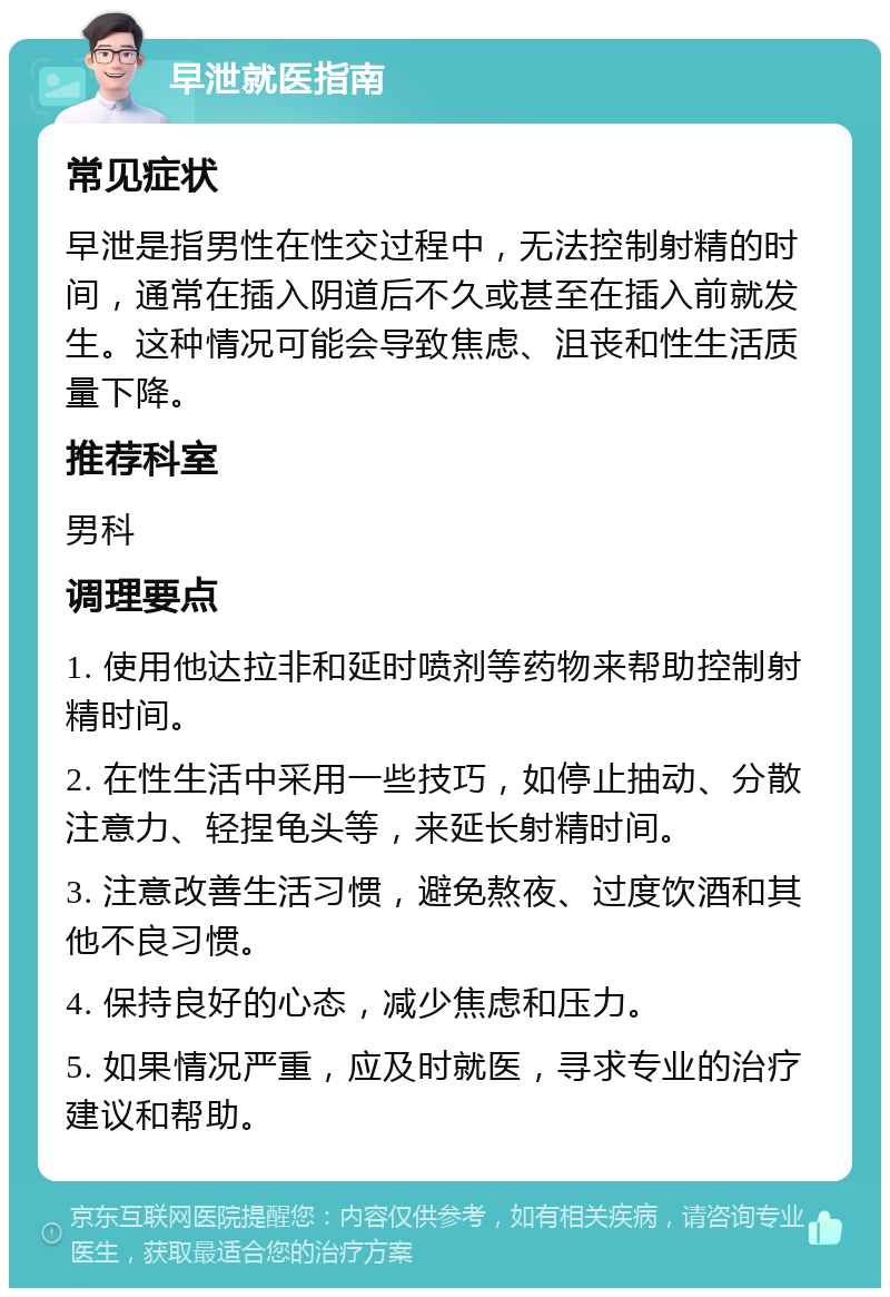 早泄就医指南 常见症状 早泄是指男性在性交过程中，无法控制射精的时间，通常在插入阴道后不久或甚至在插入前就发生。这种情况可能会导致焦虑、沮丧和性生活质量下降。 推荐科室 男科 调理要点 1. 使用他达拉非和延时喷剂等药物来帮助控制射精时间。 2. 在性生活中采用一些技巧，如停止抽动、分散注意力、轻捏龟头等，来延长射精时间。 3. 注意改善生活习惯，避免熬夜、过度饮酒和其他不良习惯。 4. 保持良好的心态，减少焦虑和压力。 5. 如果情况严重，应及时就医，寻求专业的治疗建议和帮助。