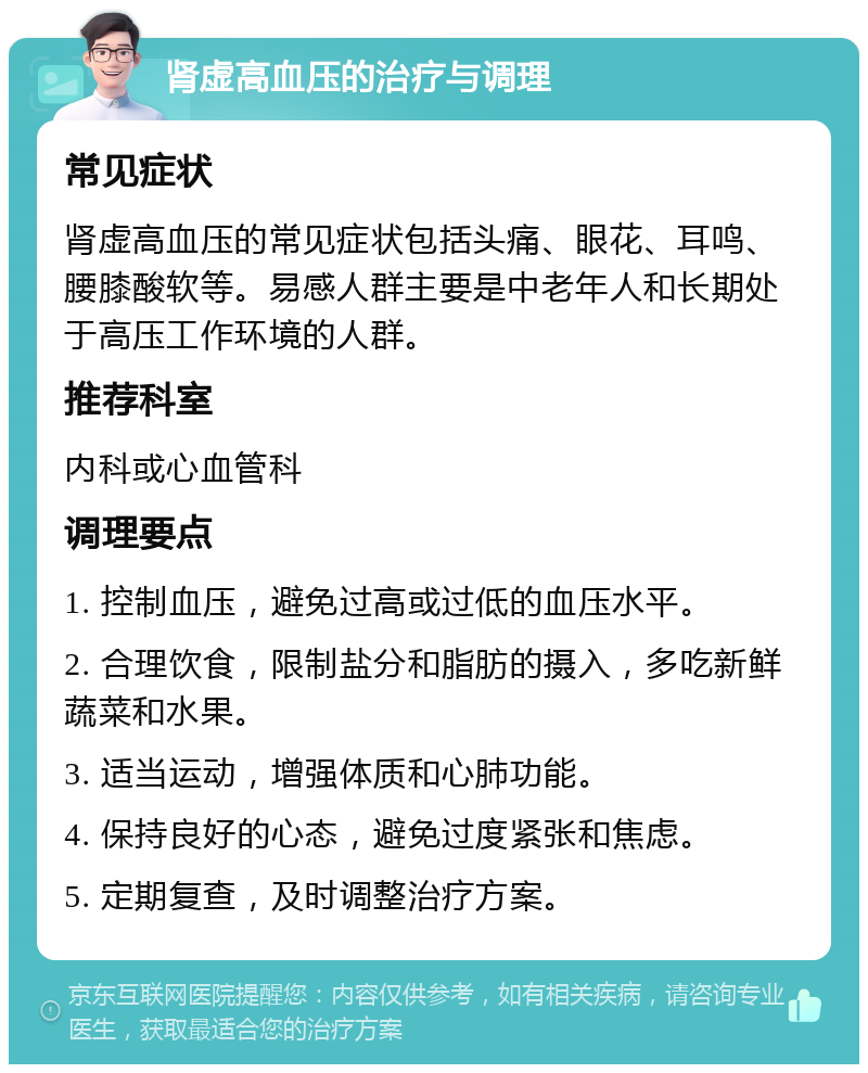 肾虚高血压的治疗与调理 常见症状 肾虚高血压的常见症状包括头痛、眼花、耳鸣、腰膝酸软等。易感人群主要是中老年人和长期处于高压工作环境的人群。 推荐科室 内科或心血管科 调理要点 1. 控制血压，避免过高或过低的血压水平。 2. 合理饮食，限制盐分和脂肪的摄入，多吃新鲜蔬菜和水果。 3. 适当运动，增强体质和心肺功能。 4. 保持良好的心态，避免过度紧张和焦虑。 5. 定期复查，及时调整治疗方案。