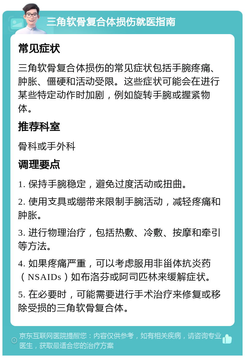 三角软骨复合体损伤就医指南 常见症状 三角软骨复合体损伤的常见症状包括手腕疼痛、肿胀、僵硬和活动受限。这些症状可能会在进行某些特定动作时加剧，例如旋转手腕或握紧物体。 推荐科室 骨科或手外科 调理要点 1. 保持手腕稳定，避免过度活动或扭曲。 2. 使用支具或绷带来限制手腕活动，减轻疼痛和肿胀。 3. 进行物理治疗，包括热敷、冷敷、按摩和牵引等方法。 4. 如果疼痛严重，可以考虑服用非甾体抗炎药（NSAIDs）如布洛芬或阿司匹林来缓解症状。 5. 在必要时，可能需要进行手术治疗来修复或移除受损的三角软骨复合体。