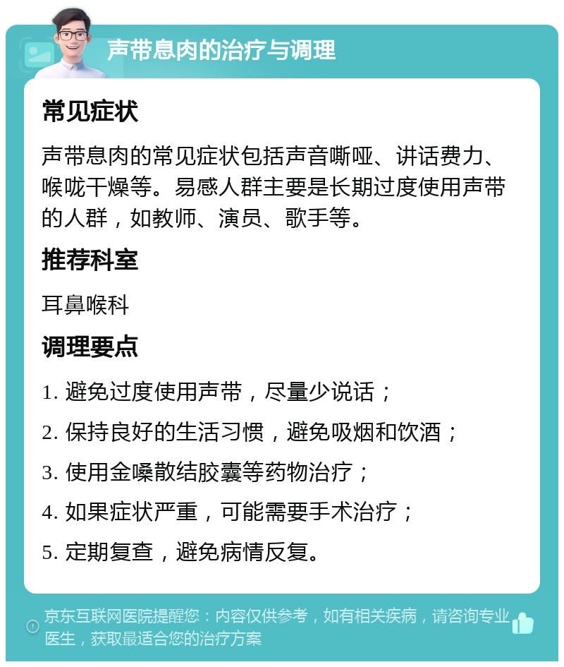 声带息肉的治疗与调理 常见症状 声带息肉的常见症状包括声音嘶哑、讲话费力、喉咙干燥等。易感人群主要是长期过度使用声带的人群，如教师、演员、歌手等。 推荐科室 耳鼻喉科 调理要点 1. 避免过度使用声带，尽量少说话； 2. 保持良好的生活习惯，避免吸烟和饮酒； 3. 使用金嗓散结胶囊等药物治疗； 4. 如果症状严重，可能需要手术治疗； 5. 定期复查，避免病情反复。