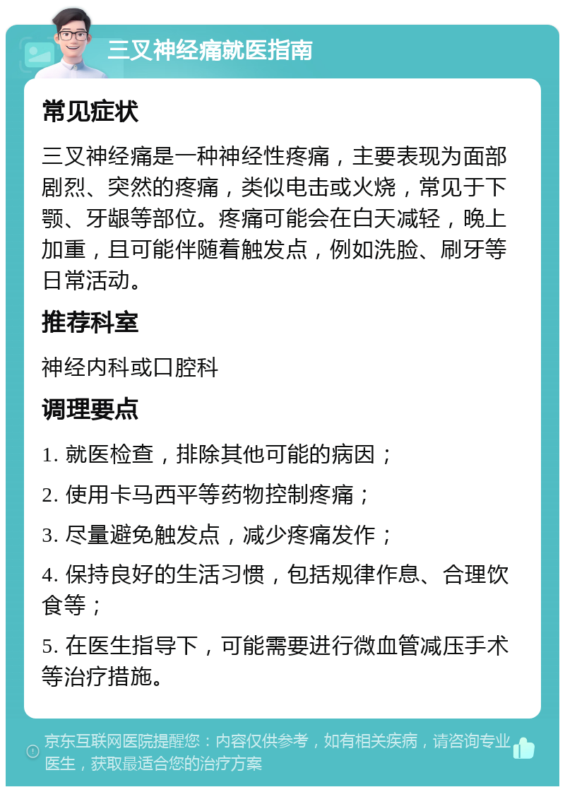 三叉神经痛就医指南 常见症状 三叉神经痛是一种神经性疼痛，主要表现为面部剧烈、突然的疼痛，类似电击或火烧，常见于下颚、牙龈等部位。疼痛可能会在白天减轻，晚上加重，且可能伴随着触发点，例如洗脸、刷牙等日常活动。 推荐科室 神经内科或口腔科 调理要点 1. 就医检查，排除其他可能的病因； 2. 使用卡马西平等药物控制疼痛； 3. 尽量避免触发点，减少疼痛发作； 4. 保持良好的生活习惯，包括规律作息、合理饮食等； 5. 在医生指导下，可能需要进行微血管减压手术等治疗措施。