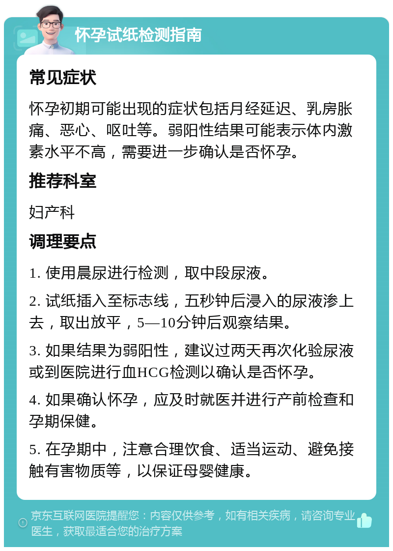 怀孕试纸检测指南 常见症状 怀孕初期可能出现的症状包括月经延迟、乳房胀痛、恶心、呕吐等。弱阳性结果可能表示体内激素水平不高，需要进一步确认是否怀孕。 推荐科室 妇产科 调理要点 1. 使用晨尿进行检测，取中段尿液。 2. 试纸插入至标志线，五秒钟后浸入的尿液渗上去，取出放平，5—10分钟后观察结果。 3. 如果结果为弱阳性，建议过两天再次化验尿液或到医院进行血HCG检测以确认是否怀孕。 4. 如果确认怀孕，应及时就医并进行产前检查和孕期保健。 5. 在孕期中，注意合理饮食、适当运动、避免接触有害物质等，以保证母婴健康。