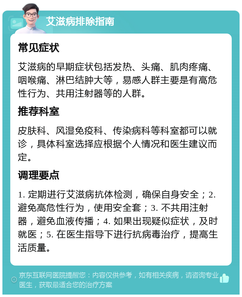 艾滋病排除指南 常见症状 艾滋病的早期症状包括发热、头痛、肌肉疼痛、咽喉痛、淋巴结肿大等，易感人群主要是有高危性行为、共用注射器等的人群。 推荐科室 皮肤科、风湿免疫科、传染病科等科室都可以就诊，具体科室选择应根据个人情况和医生建议而定。 调理要点 1. 定期进行艾滋病抗体检测，确保自身安全；2. 避免高危性行为，使用安全套；3. 不共用注射器，避免血液传播；4. 如果出现疑似症状，及时就医；5. 在医生指导下进行抗病毒治疗，提高生活质量。