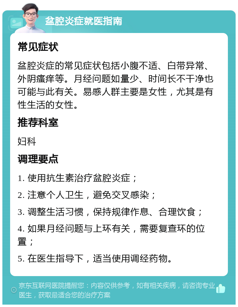 盆腔炎症就医指南 常见症状 盆腔炎症的常见症状包括小腹不适、白带异常、外阴瘙痒等。月经问题如量少、时间长不干净也可能与此有关。易感人群主要是女性，尤其是有性生活的女性。 推荐科室 妇科 调理要点 1. 使用抗生素治疗盆腔炎症； 2. 注意个人卫生，避免交叉感染； 3. 调整生活习惯，保持规律作息、合理饮食； 4. 如果月经问题与上环有关，需要复查环的位置； 5. 在医生指导下，适当使用调经药物。