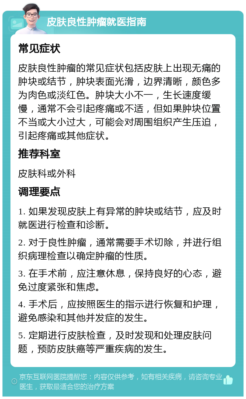 皮肤良性肿瘤就医指南 常见症状 皮肤良性肿瘤的常见症状包括皮肤上出现无痛的肿块或结节，肿块表面光滑，边界清晰，颜色多为肉色或淡红色。肿块大小不一，生长速度缓慢，通常不会引起疼痛或不适，但如果肿块位置不当或大小过大，可能会对周围组织产生压迫，引起疼痛或其他症状。 推荐科室 皮肤科或外科 调理要点 1. 如果发现皮肤上有异常的肿块或结节，应及时就医进行检查和诊断。 2. 对于良性肿瘤，通常需要手术切除，并进行组织病理检查以确定肿瘤的性质。 3. 在手术前，应注意休息，保持良好的心态，避免过度紧张和焦虑。 4. 手术后，应按照医生的指示进行恢复和护理，避免感染和其他并发症的发生。 5. 定期进行皮肤检查，及时发现和处理皮肤问题，预防皮肤癌等严重疾病的发生。