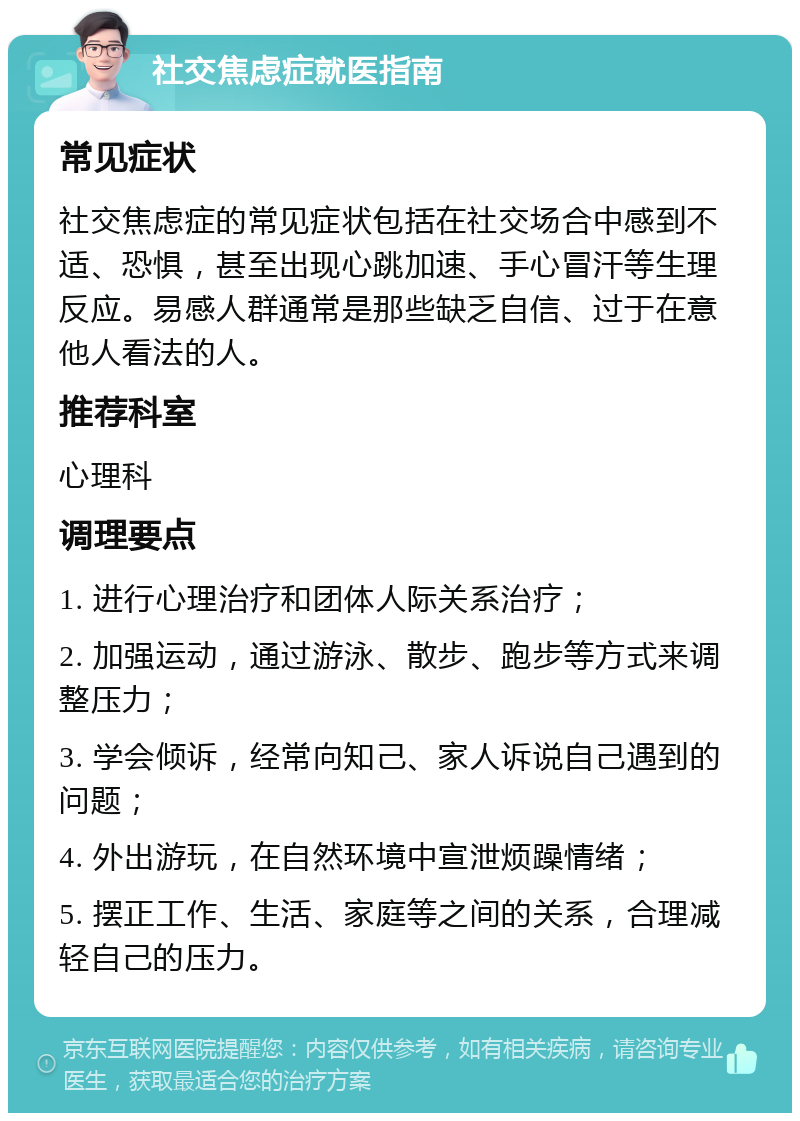 社交焦虑症就医指南 常见症状 社交焦虑症的常见症状包括在社交场合中感到不适、恐惧，甚至出现心跳加速、手心冒汗等生理反应。易感人群通常是那些缺乏自信、过于在意他人看法的人。 推荐科室 心理科 调理要点 1. 进行心理治疗和团体人际关系治疗； 2. 加强运动，通过游泳、散步、跑步等方式来调整压力； 3. 学会倾诉，经常向知己、家人诉说自己遇到的问题； 4. 外出游玩，在自然环境中宣泄烦躁情绪； 5. 摆正工作、生活、家庭等之间的关系，合理减轻自己的压力。