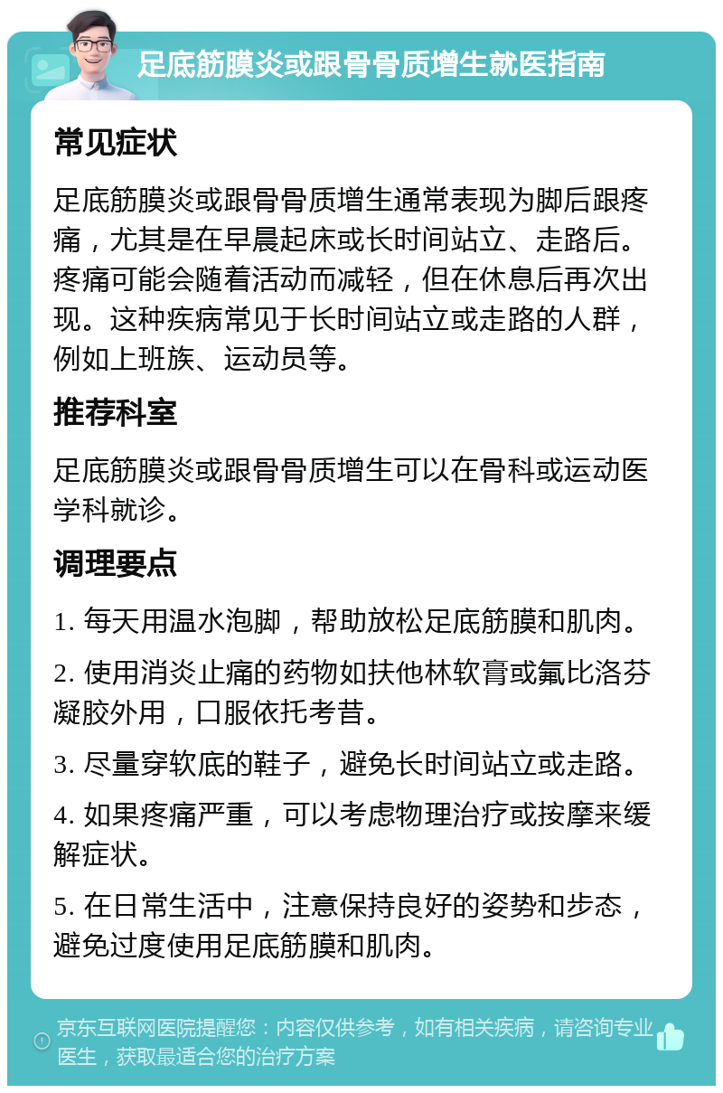 足底筋膜炎或跟骨骨质增生就医指南 常见症状 足底筋膜炎或跟骨骨质增生通常表现为脚后跟疼痛，尤其是在早晨起床或长时间站立、走路后。疼痛可能会随着活动而减轻，但在休息后再次出现。这种疾病常见于长时间站立或走路的人群，例如上班族、运动员等。 推荐科室 足底筋膜炎或跟骨骨质增生可以在骨科或运动医学科就诊。 调理要点 1. 每天用温水泡脚，帮助放松足底筋膜和肌肉。 2. 使用消炎止痛的药物如扶他林软膏或氟比洛芬凝胶外用，口服依托考昔。 3. 尽量穿软底的鞋子，避免长时间站立或走路。 4. 如果疼痛严重，可以考虑物理治疗或按摩来缓解症状。 5. 在日常生活中，注意保持良好的姿势和步态，避免过度使用足底筋膜和肌肉。