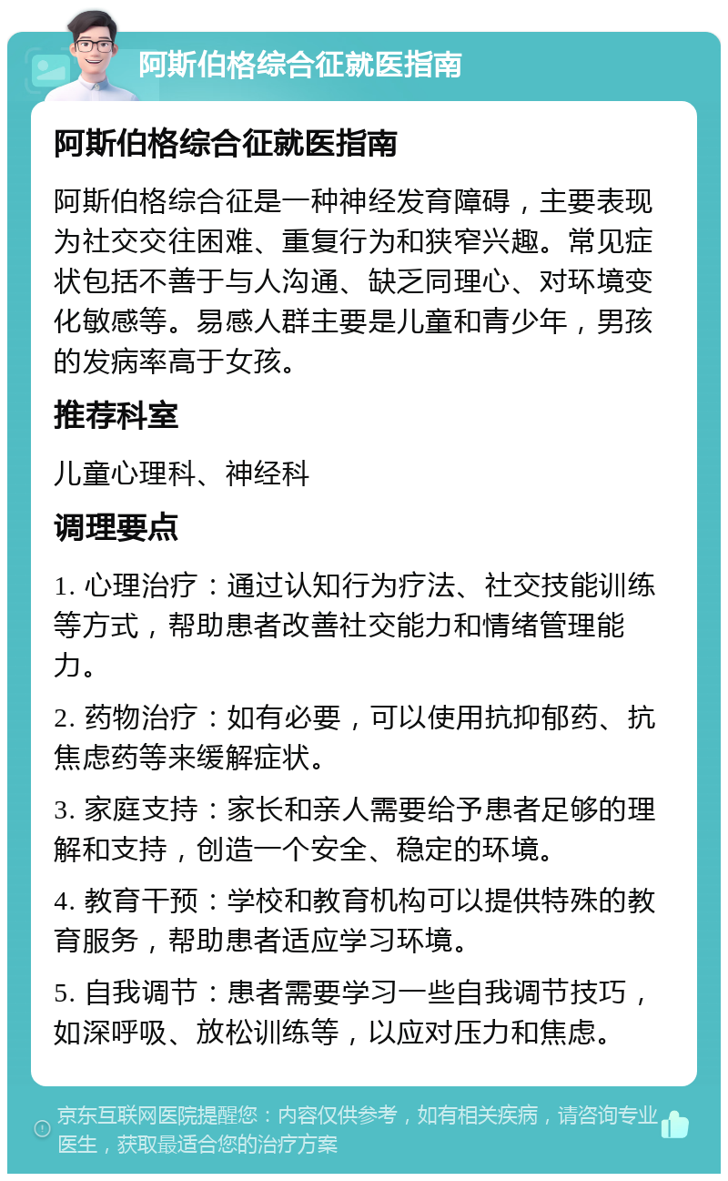 阿斯伯格综合征就医指南 阿斯伯格综合征就医指南 阿斯伯格综合征是一种神经发育障碍，主要表现为社交交往困难、重复行为和狭窄兴趣。常见症状包括不善于与人沟通、缺乏同理心、对环境变化敏感等。易感人群主要是儿童和青少年，男孩的发病率高于女孩。 推荐科室 儿童心理科、神经科 调理要点 1. 心理治疗：通过认知行为疗法、社交技能训练等方式，帮助患者改善社交能力和情绪管理能力。 2. 药物治疗：如有必要，可以使用抗抑郁药、抗焦虑药等来缓解症状。 3. 家庭支持：家长和亲人需要给予患者足够的理解和支持，创造一个安全、稳定的环境。 4. 教育干预：学校和教育机构可以提供特殊的教育服务，帮助患者适应学习环境。 5. 自我调节：患者需要学习一些自我调节技巧，如深呼吸、放松训练等，以应对压力和焦虑。