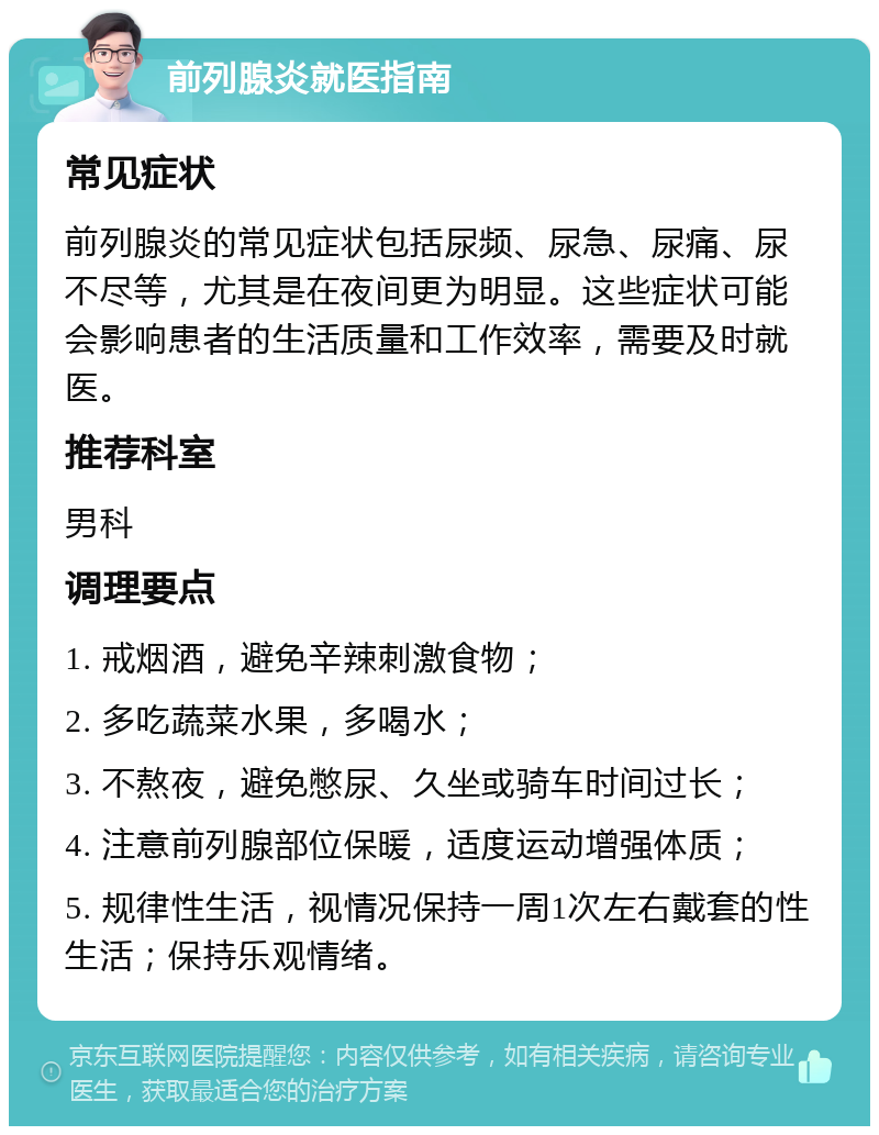 前列腺炎就医指南 常见症状 前列腺炎的常见症状包括尿频、尿急、尿痛、尿不尽等，尤其是在夜间更为明显。这些症状可能会影响患者的生活质量和工作效率，需要及时就医。 推荐科室 男科 调理要点 1. 戒烟酒，避免辛辣刺激食物； 2. 多吃蔬菜水果，多喝水； 3. 不熬夜，避免憋尿、久坐或骑车时间过长； 4. 注意前列腺部位保暖，适度运动增强体质； 5. 规律性生活，视情况保持一周1次左右戴套的性生活；保持乐观情绪。