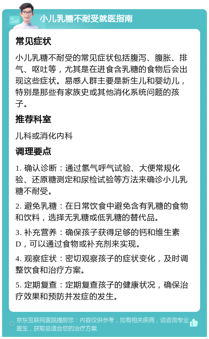 小儿乳糖不耐受就医指南 常见症状 小儿乳糖不耐受的常见症状包括腹泻、腹胀、排气、呕吐等，尤其是在进食含乳糖的食物后会出现这些症状。易感人群主要是新生儿和婴幼儿，特别是那些有家族史或其他消化系统问题的孩子。 推荐科室 儿科或消化内科 调理要点 1. 确认诊断：通过氢气呼气试验、大便常规化验、还原糖测定和尿检试验等方法来确诊小儿乳糖不耐受。 2. 避免乳糖：在日常饮食中避免含有乳糖的食物和饮料，选择无乳糖或低乳糖的替代品。 3. 补充营养：确保孩子获得足够的钙和维生素D，可以通过食物或补充剂来实现。 4. 观察症状：密切观察孩子的症状变化，及时调整饮食和治疗方案。 5. 定期复查：定期复查孩子的健康状况，确保治疗效果和预防并发症的发生。