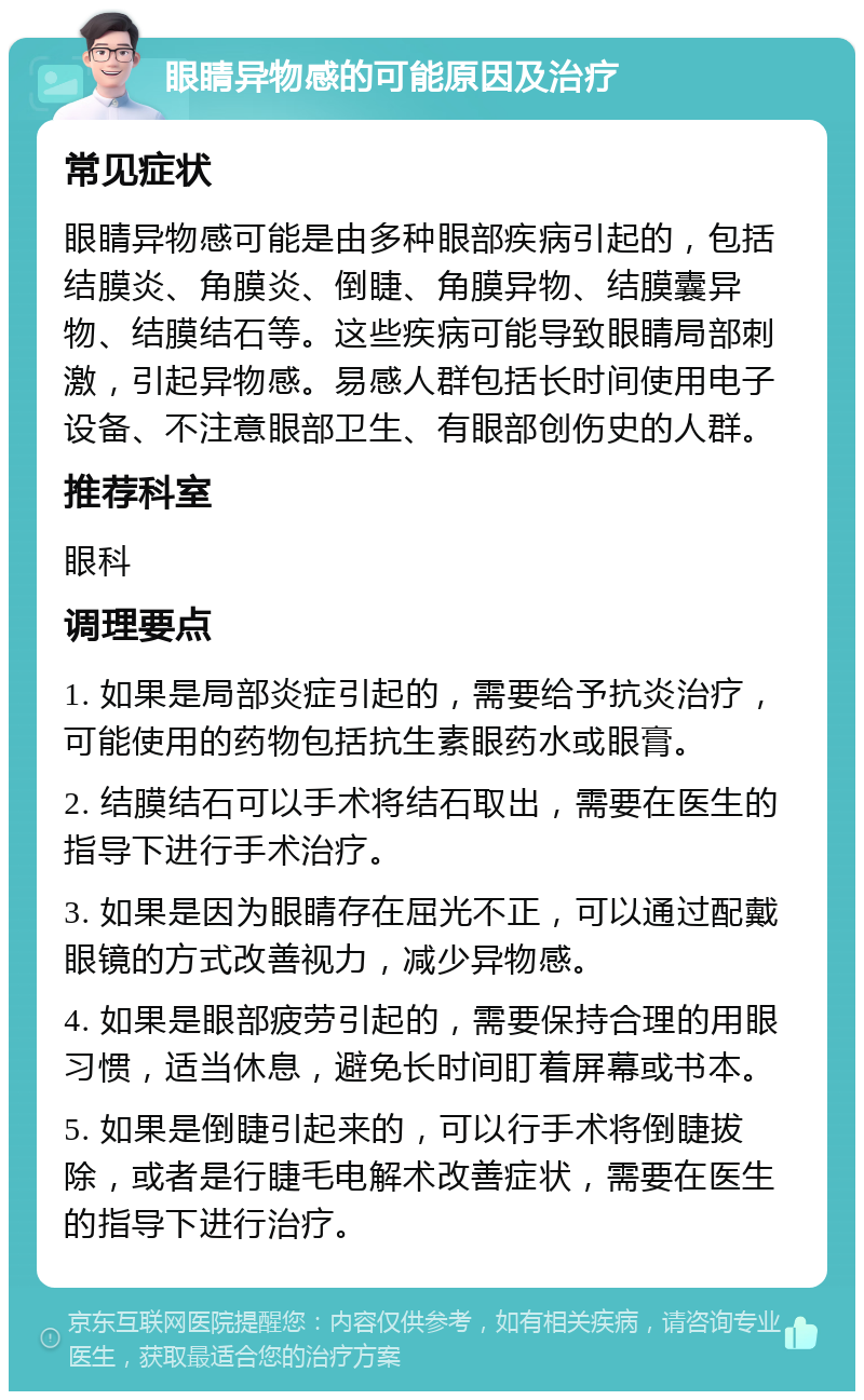 眼睛异物感的可能原因及治疗 常见症状 眼睛异物感可能是由多种眼部疾病引起的，包括结膜炎、角膜炎、倒睫、角膜异物、结膜囊异物、结膜结石等。这些疾病可能导致眼睛局部刺激，引起异物感。易感人群包括长时间使用电子设备、不注意眼部卫生、有眼部创伤史的人群。 推荐科室 眼科 调理要点 1. 如果是局部炎症引起的，需要给予抗炎治疗，可能使用的药物包括抗生素眼药水或眼膏。 2. 结膜结石可以手术将结石取出，需要在医生的指导下进行手术治疗。 3. 如果是因为眼睛存在屈光不正，可以通过配戴眼镜的方式改善视力，减少异物感。 4. 如果是眼部疲劳引起的，需要保持合理的用眼习惯，适当休息，避免长时间盯着屏幕或书本。 5. 如果是倒睫引起来的，可以行手术将倒睫拔除，或者是行睫毛电解术改善症状，需要在医生的指导下进行治疗。