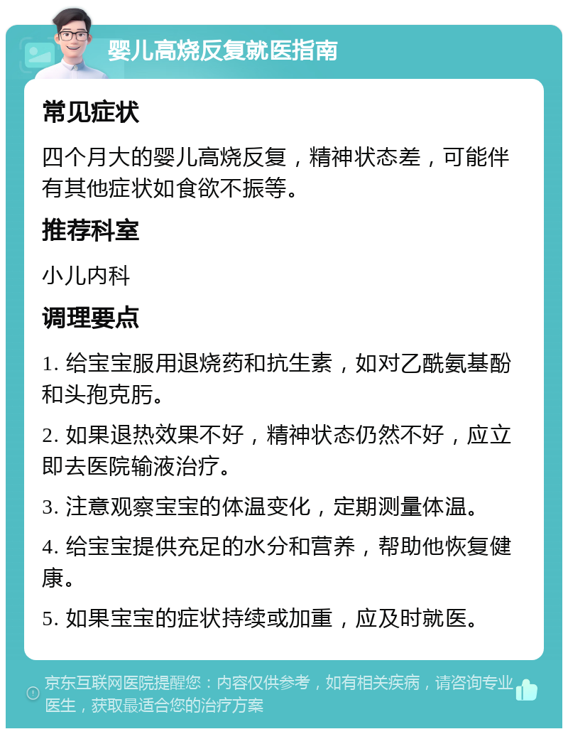 婴儿高烧反复就医指南 常见症状 四个月大的婴儿高烧反复，精神状态差，可能伴有其他症状如食欲不振等。 推荐科室 小儿内科 调理要点 1. 给宝宝服用退烧药和抗生素，如对乙酰氨基酚和头孢克肟。 2. 如果退热效果不好，精神状态仍然不好，应立即去医院输液治疗。 3. 注意观察宝宝的体温变化，定期测量体温。 4. 给宝宝提供充足的水分和营养，帮助他恢复健康。 5. 如果宝宝的症状持续或加重，应及时就医。