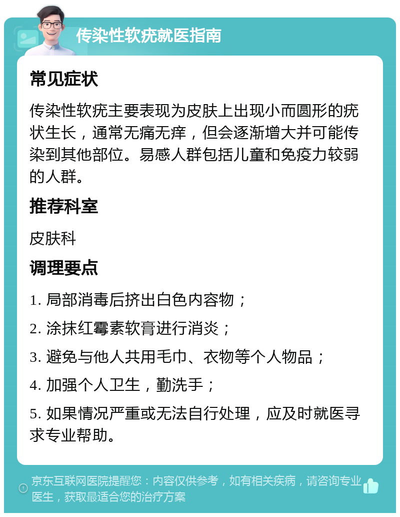 传染性软疣就医指南 常见症状 传染性软疣主要表现为皮肤上出现小而圆形的疣状生长，通常无痛无痒，但会逐渐增大并可能传染到其他部位。易感人群包括儿童和免疫力较弱的人群。 推荐科室 皮肤科 调理要点 1. 局部消毒后挤出白色内容物； 2. 涂抹红霉素软膏进行消炎； 3. 避免与他人共用毛巾、衣物等个人物品； 4. 加强个人卫生，勤洗手； 5. 如果情况严重或无法自行处理，应及时就医寻求专业帮助。