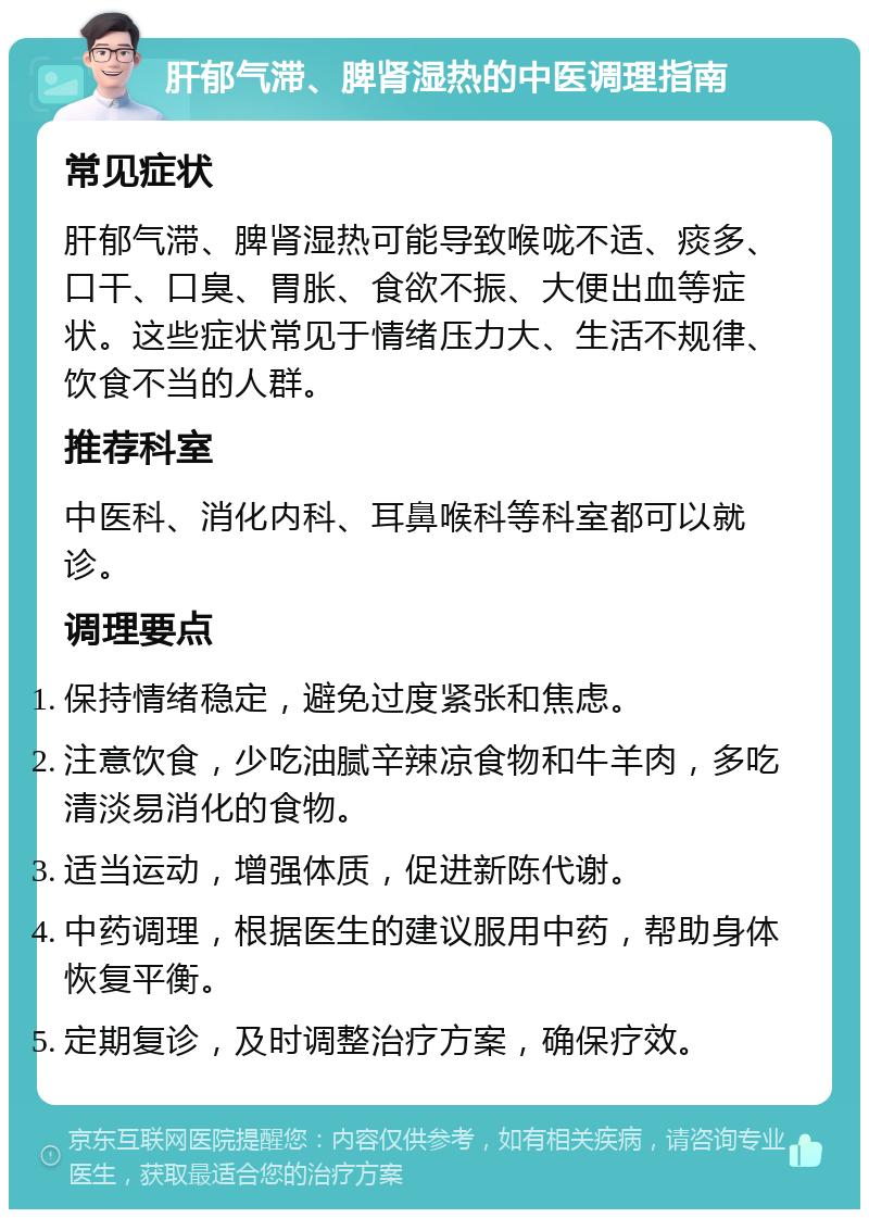 肝郁气滞、脾肾湿热的中医调理指南 常见症状 肝郁气滞、脾肾湿热可能导致喉咙不适、痰多、口干、口臭、胃胀、食欲不振、大便出血等症状。这些症状常见于情绪压力大、生活不规律、饮食不当的人群。 推荐科室 中医科、消化内科、耳鼻喉科等科室都可以就诊。 调理要点 保持情绪稳定，避免过度紧张和焦虑。 注意饮食，少吃油腻辛辣凉食物和牛羊肉，多吃清淡易消化的食物。 适当运动，增强体质，促进新陈代谢。 中药调理，根据医生的建议服用中药，帮助身体恢复平衡。 定期复诊，及时调整治疗方案，确保疗效。