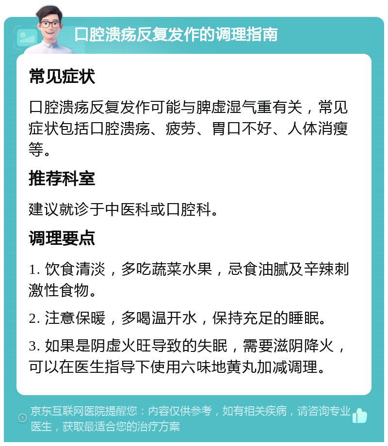 口腔溃疡反复发作的调理指南 常见症状 口腔溃疡反复发作可能与脾虚湿气重有关，常见症状包括口腔溃疡、疲劳、胃口不好、人体消瘦等。 推荐科室 建议就诊于中医科或口腔科。 调理要点 1. 饮食清淡，多吃蔬菜水果，忌食油腻及辛辣刺激性食物。 2. 注意保暖，多喝温开水，保持充足的睡眠。 3. 如果是阴虚火旺导致的失眠，需要滋阴降火，可以在医生指导下使用六味地黄丸加减调理。