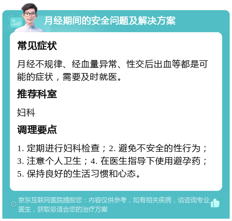 月经期间的安全问题及解决方案 常见症状 月经不规律、经血量异常、性交后出血等都是可能的症状，需要及时就医。 推荐科室 妇科 调理要点 1. 定期进行妇科检查；2. 避免不安全的性行为；3. 注意个人卫生；4. 在医生指导下使用避孕药；5. 保持良好的生活习惯和心态。