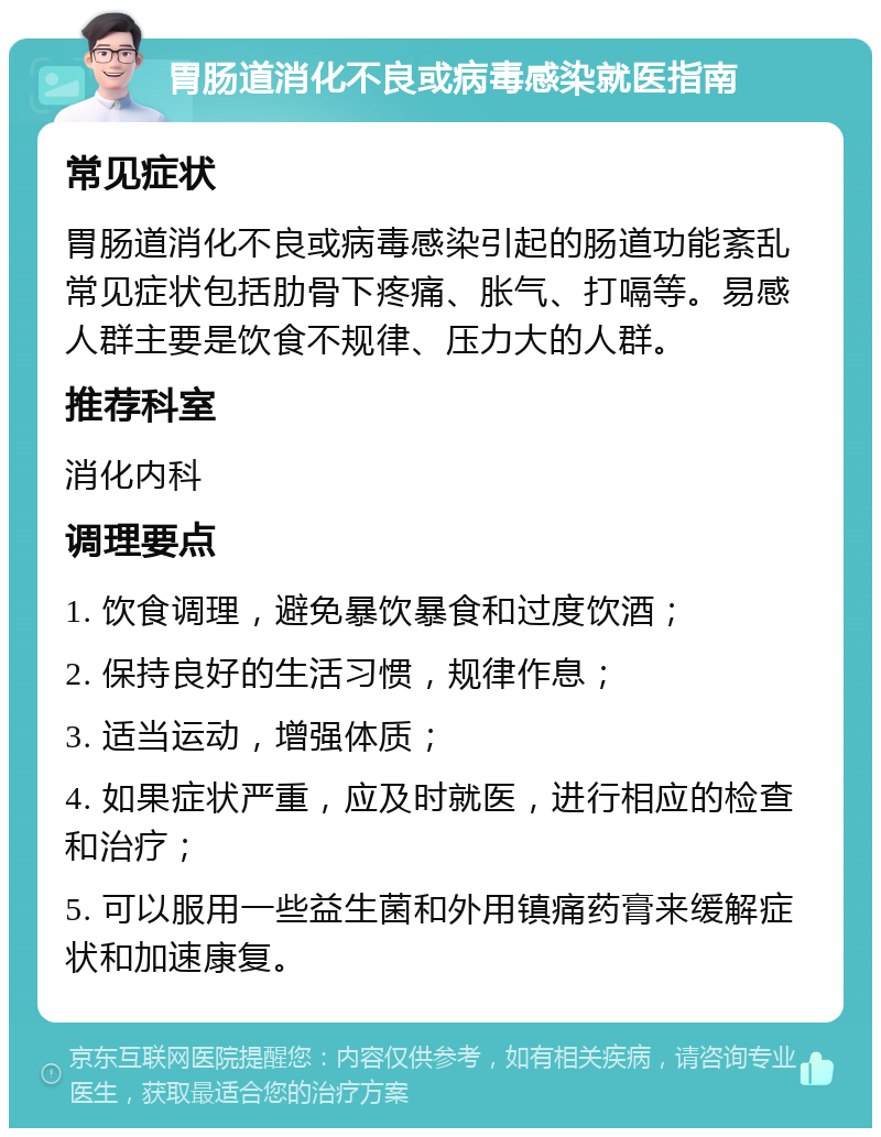 胃肠道消化不良或病毒感染就医指南 常见症状 胃肠道消化不良或病毒感染引起的肠道功能紊乱常见症状包括肋骨下疼痛、胀气、打嗝等。易感人群主要是饮食不规律、压力大的人群。 推荐科室 消化内科 调理要点 1. 饮食调理，避免暴饮暴食和过度饮酒； 2. 保持良好的生活习惯，规律作息； 3. 适当运动，增强体质； 4. 如果症状严重，应及时就医，进行相应的检查和治疗； 5. 可以服用一些益生菌和外用镇痛药膏来缓解症状和加速康复。