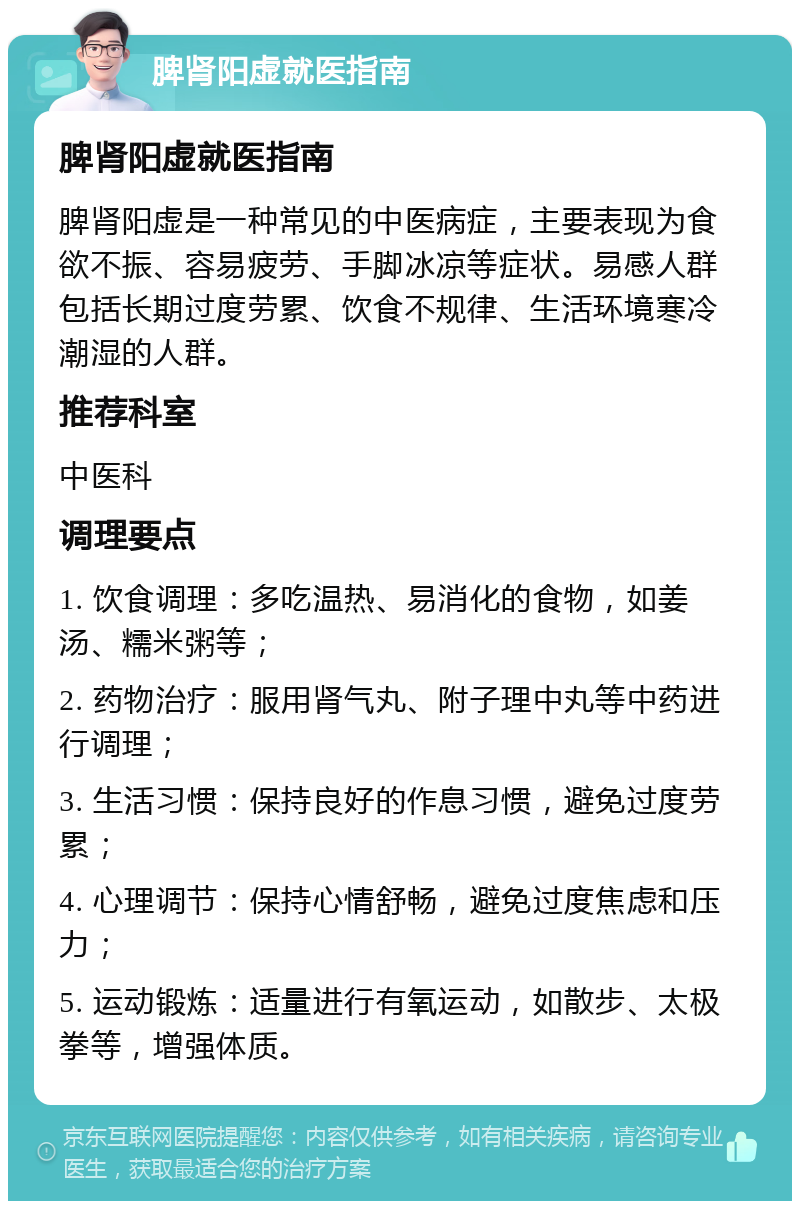 脾肾阳虚就医指南 脾肾阳虚就医指南 脾肾阳虚是一种常见的中医病症，主要表现为食欲不振、容易疲劳、手脚冰凉等症状。易感人群包括长期过度劳累、饮食不规律、生活环境寒冷潮湿的人群。 推荐科室 中医科 调理要点 1. 饮食调理：多吃温热、易消化的食物，如姜汤、糯米粥等； 2. 药物治疗：服用肾气丸、附子理中丸等中药进行调理； 3. 生活习惯：保持良好的作息习惯，避免过度劳累； 4. 心理调节：保持心情舒畅，避免过度焦虑和压力； 5. 运动锻炼：适量进行有氧运动，如散步、太极拳等，增强体质。