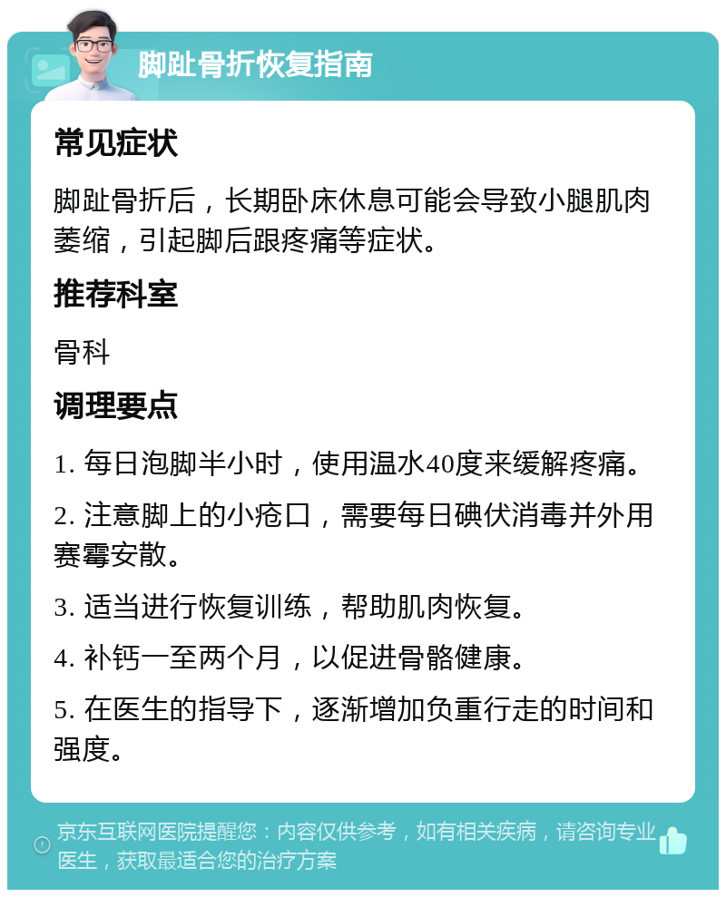 脚趾骨折恢复指南 常见症状 脚趾骨折后，长期卧床休息可能会导致小腿肌肉萎缩，引起脚后跟疼痛等症状。 推荐科室 骨科 调理要点 1. 每日泡脚半小时，使用温水40度来缓解疼痛。 2. 注意脚上的小疮口，需要每日碘伏消毒并外用赛霉安散。 3. 适当进行恢复训练，帮助肌肉恢复。 4. 补钙一至两个月，以促进骨骼健康。 5. 在医生的指导下，逐渐增加负重行走的时间和强度。