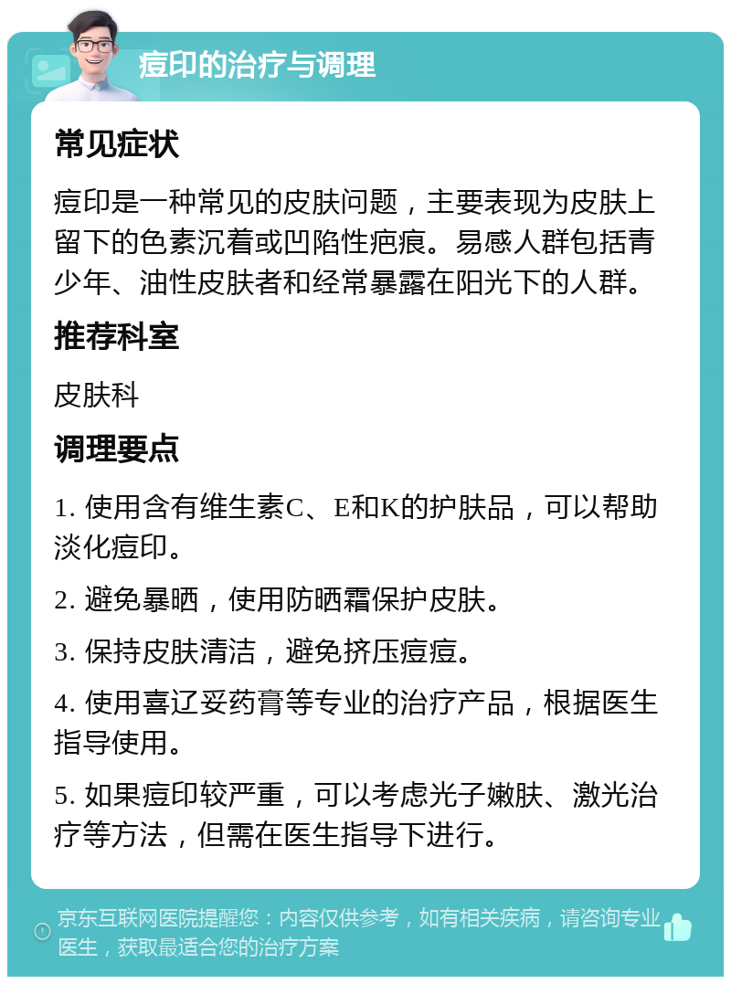 痘印的治疗与调理 常见症状 痘印是一种常见的皮肤问题，主要表现为皮肤上留下的色素沉着或凹陷性疤痕。易感人群包括青少年、油性皮肤者和经常暴露在阳光下的人群。 推荐科室 皮肤科 调理要点 1. 使用含有维生素C、E和K的护肤品，可以帮助淡化痘印。 2. 避免暴晒，使用防晒霜保护皮肤。 3. 保持皮肤清洁，避免挤压痘痘。 4. 使用喜辽妥药膏等专业的治疗产品，根据医生指导使用。 5. 如果痘印较严重，可以考虑光子嫩肤、激光治疗等方法，但需在医生指导下进行。