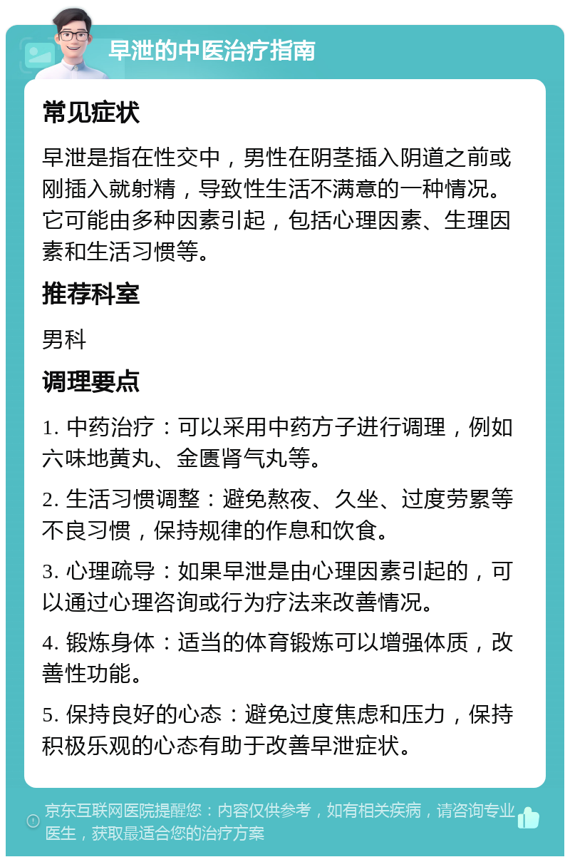 早泄的中医治疗指南 常见症状 早泄是指在性交中，男性在阴茎插入阴道之前或刚插入就射精，导致性生活不满意的一种情况。它可能由多种因素引起，包括心理因素、生理因素和生活习惯等。 推荐科室 男科 调理要点 1. 中药治疗：可以采用中药方子进行调理，例如六味地黄丸、金匮肾气丸等。 2. 生活习惯调整：避免熬夜、久坐、过度劳累等不良习惯，保持规律的作息和饮食。 3. 心理疏导：如果早泄是由心理因素引起的，可以通过心理咨询或行为疗法来改善情况。 4. 锻炼身体：适当的体育锻炼可以增强体质，改善性功能。 5. 保持良好的心态：避免过度焦虑和压力，保持积极乐观的心态有助于改善早泄症状。