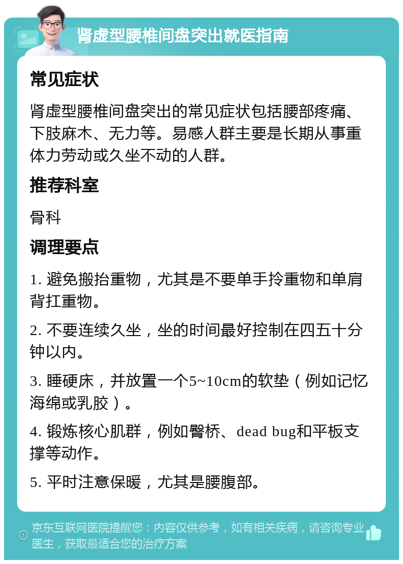 肾虚型腰椎间盘突出就医指南 常见症状 肾虚型腰椎间盘突出的常见症状包括腰部疼痛、下肢麻木、无力等。易感人群主要是长期从事重体力劳动或久坐不动的人群。 推荐科室 骨科 调理要点 1. 避免搬抬重物，尤其是不要单手拎重物和单肩背扛重物。 2. 不要连续久坐，坐的时间最好控制在四五十分钟以内。 3. 睡硬床，并放置一个5~10cm的软垫（例如记忆海绵或乳胶）。 4. 锻炼核心肌群，例如臀桥、dead bug和平板支撑等动作。 5. 平时注意保暖，尤其是腰腹部。