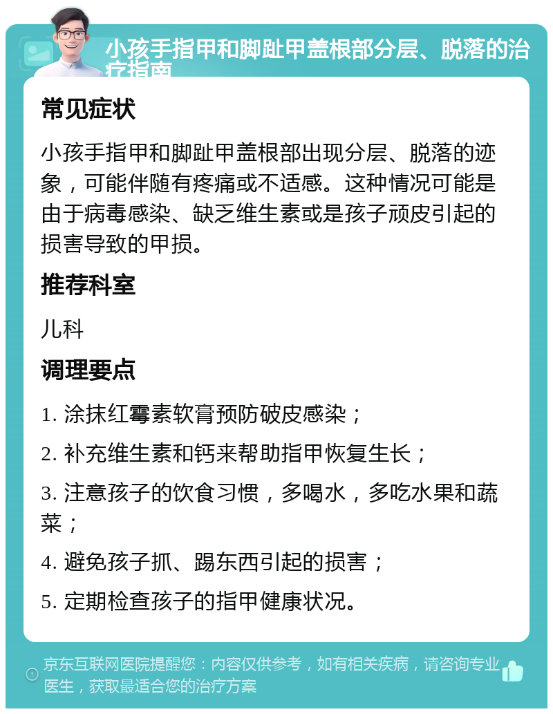 小孩手指甲和脚趾甲盖根部分层、脱落的治疗指南 常见症状 小孩手指甲和脚趾甲盖根部出现分层、脱落的迹象，可能伴随有疼痛或不适感。这种情况可能是由于病毒感染、缺乏维生素或是孩子顽皮引起的损害导致的甲损。 推荐科室 儿科 调理要点 1. 涂抹红霉素软膏预防破皮感染； 2. 补充维生素和钙来帮助指甲恢复生长； 3. 注意孩子的饮食习惯，多喝水，多吃水果和蔬菜； 4. 避免孩子抓、踢东西引起的损害； 5. 定期检查孩子的指甲健康状况。