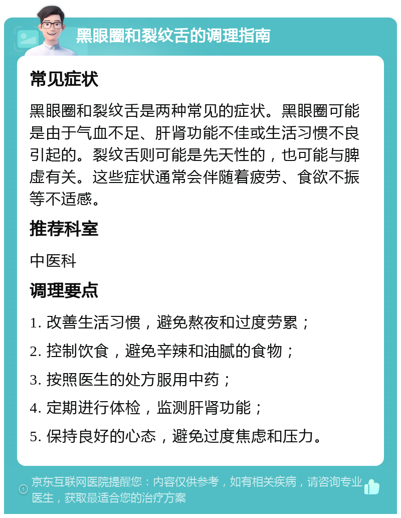 黑眼圈和裂纹舌的调理指南 常见症状 黑眼圈和裂纹舌是两种常见的症状。黑眼圈可能是由于气血不足、肝肾功能不佳或生活习惯不良引起的。裂纹舌则可能是先天性的，也可能与脾虚有关。这些症状通常会伴随着疲劳、食欲不振等不适感。 推荐科室 中医科 调理要点 1. 改善生活习惯，避免熬夜和过度劳累； 2. 控制饮食，避免辛辣和油腻的食物； 3. 按照医生的处方服用中药； 4. 定期进行体检，监测肝肾功能； 5. 保持良好的心态，避免过度焦虑和压力。