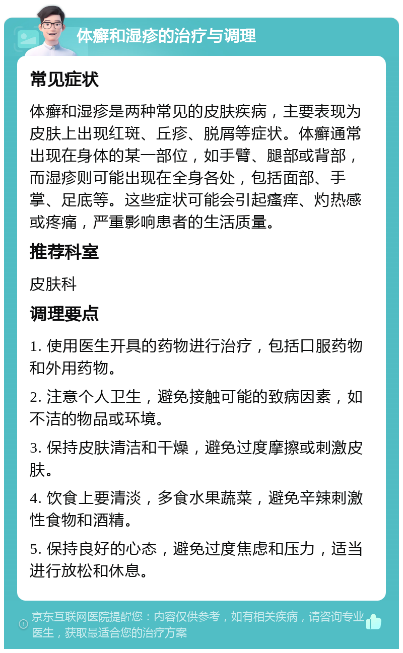 体癣和湿疹的治疗与调理 常见症状 体癣和湿疹是两种常见的皮肤疾病，主要表现为皮肤上出现红斑、丘疹、脱屑等症状。体癣通常出现在身体的某一部位，如手臂、腿部或背部，而湿疹则可能出现在全身各处，包括面部、手掌、足底等。这些症状可能会引起瘙痒、灼热感或疼痛，严重影响患者的生活质量。 推荐科室 皮肤科 调理要点 1. 使用医生开具的药物进行治疗，包括口服药物和外用药物。 2. 注意个人卫生，避免接触可能的致病因素，如不洁的物品或环境。 3. 保持皮肤清洁和干燥，避免过度摩擦或刺激皮肤。 4. 饮食上要清淡，多食水果蔬菜，避免辛辣刺激性食物和酒精。 5. 保持良好的心态，避免过度焦虑和压力，适当进行放松和休息。