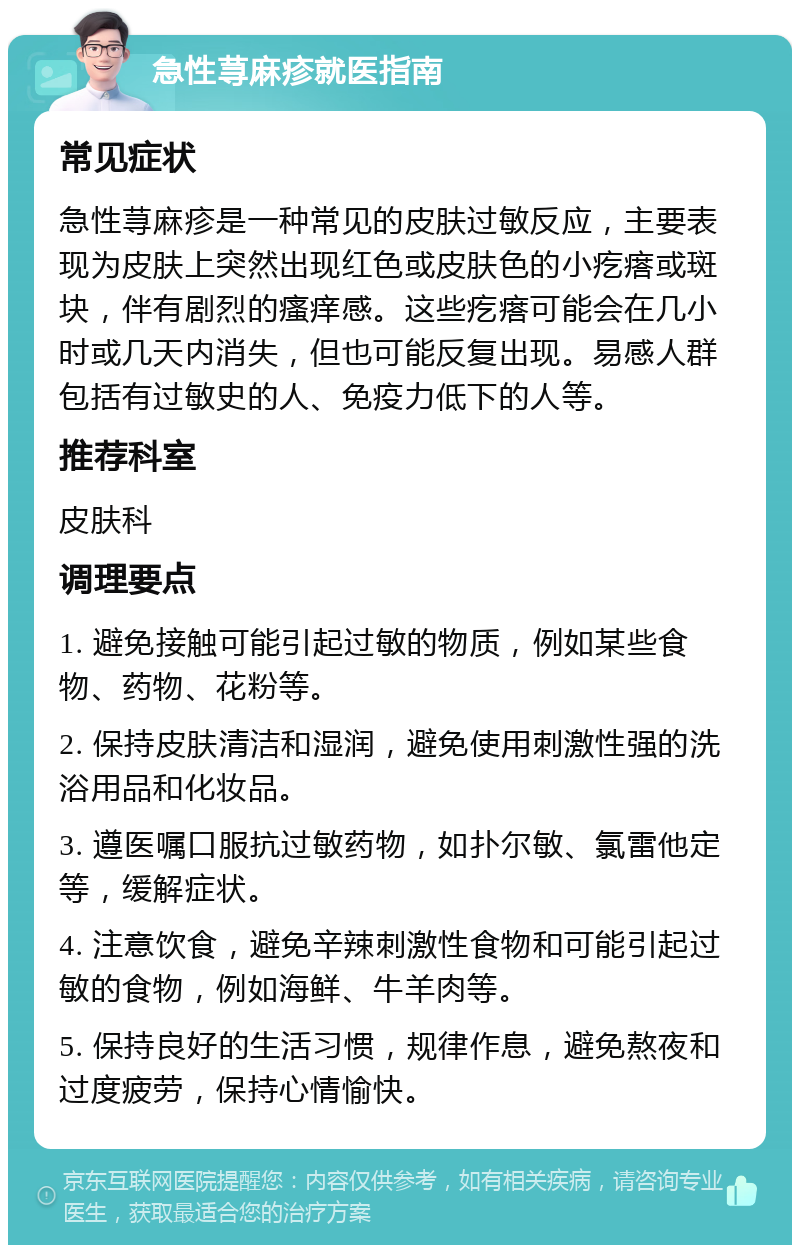 急性荨麻疹就医指南 常见症状 急性荨麻疹是一种常见的皮肤过敏反应，主要表现为皮肤上突然出现红色或皮肤色的小疙瘩或斑块，伴有剧烈的瘙痒感。这些疙瘩可能会在几小时或几天内消失，但也可能反复出现。易感人群包括有过敏史的人、免疫力低下的人等。 推荐科室 皮肤科 调理要点 1. 避免接触可能引起过敏的物质，例如某些食物、药物、花粉等。 2. 保持皮肤清洁和湿润，避免使用刺激性强的洗浴用品和化妆品。 3. 遵医嘱口服抗过敏药物，如扑尔敏、氯雷他定等，缓解症状。 4. 注意饮食，避免辛辣刺激性食物和可能引起过敏的食物，例如海鲜、牛羊肉等。 5. 保持良好的生活习惯，规律作息，避免熬夜和过度疲劳，保持心情愉快。