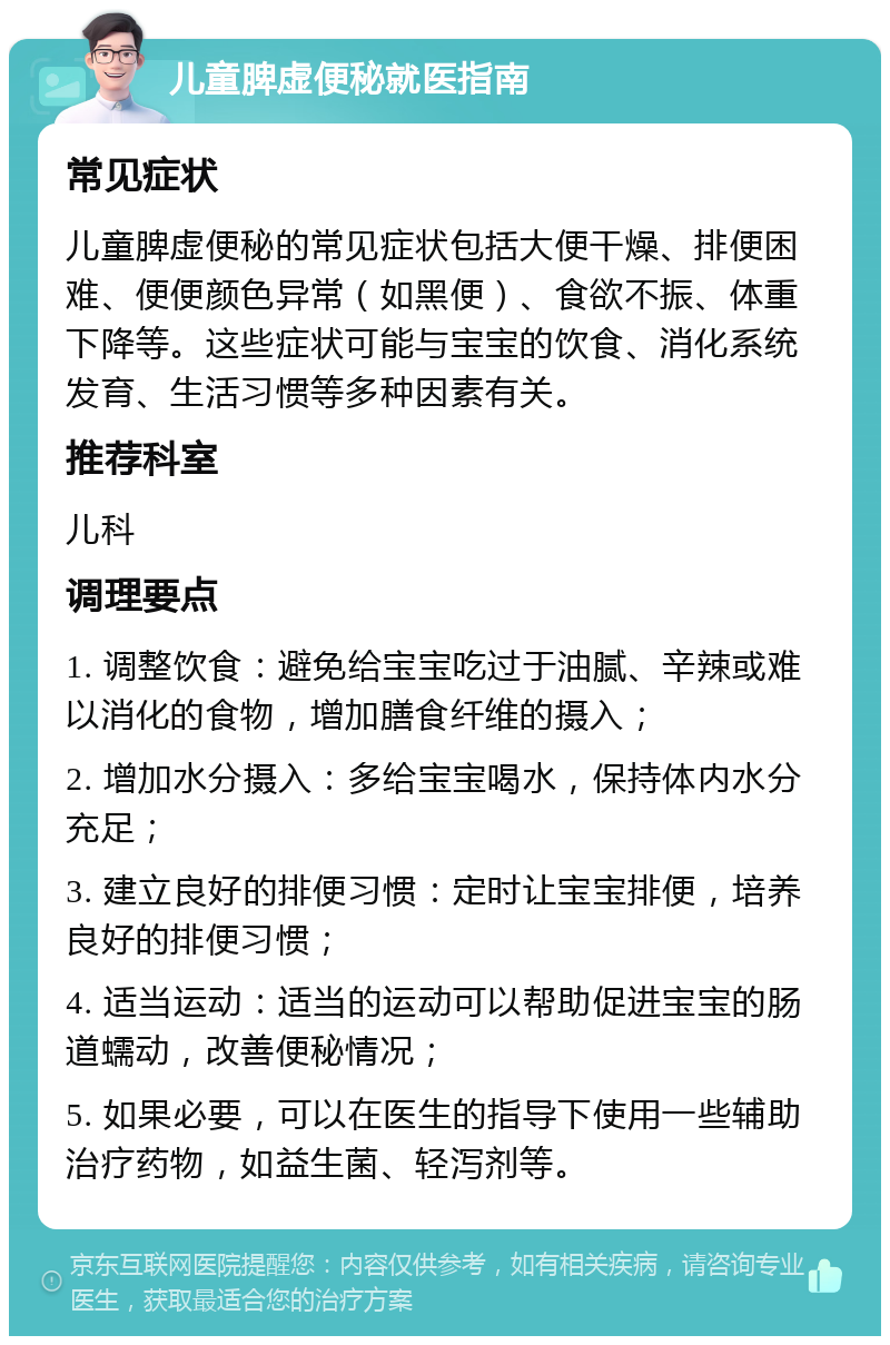 儿童脾虚便秘就医指南 常见症状 儿童脾虚便秘的常见症状包括大便干燥、排便困难、便便颜色异常（如黑便）、食欲不振、体重下降等。这些症状可能与宝宝的饮食、消化系统发育、生活习惯等多种因素有关。 推荐科室 儿科 调理要点 1. 调整饮食：避免给宝宝吃过于油腻、辛辣或难以消化的食物，增加膳食纤维的摄入； 2. 增加水分摄入：多给宝宝喝水，保持体内水分充足； 3. 建立良好的排便习惯：定时让宝宝排便，培养良好的排便习惯； 4. 适当运动：适当的运动可以帮助促进宝宝的肠道蠕动，改善便秘情况； 5. 如果必要，可以在医生的指导下使用一些辅助治疗药物，如益生菌、轻泻剂等。