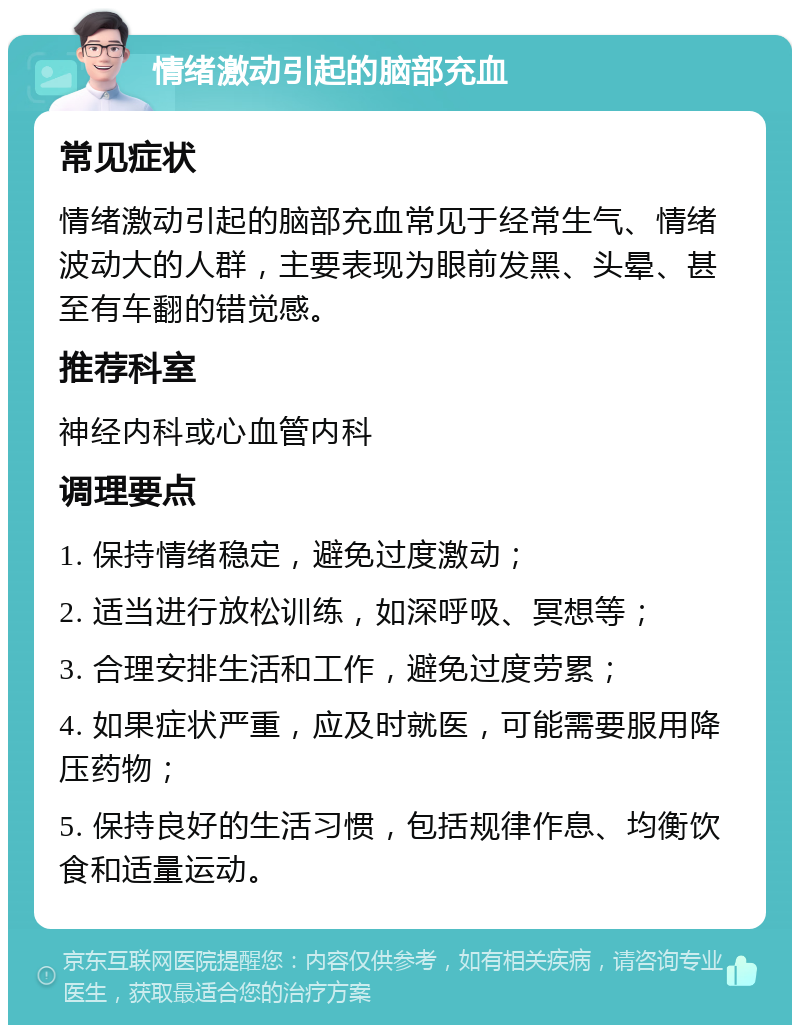 情绪激动引起的脑部充血 常见症状 情绪激动引起的脑部充血常见于经常生气、情绪波动大的人群，主要表现为眼前发黑、头晕、甚至有车翻的错觉感。 推荐科室 神经内科或心血管内科 调理要点 1. 保持情绪稳定，避免过度激动； 2. 适当进行放松训练，如深呼吸、冥想等； 3. 合理安排生活和工作，避免过度劳累； 4. 如果症状严重，应及时就医，可能需要服用降压药物； 5. 保持良好的生活习惯，包括规律作息、均衡饮食和适量运动。