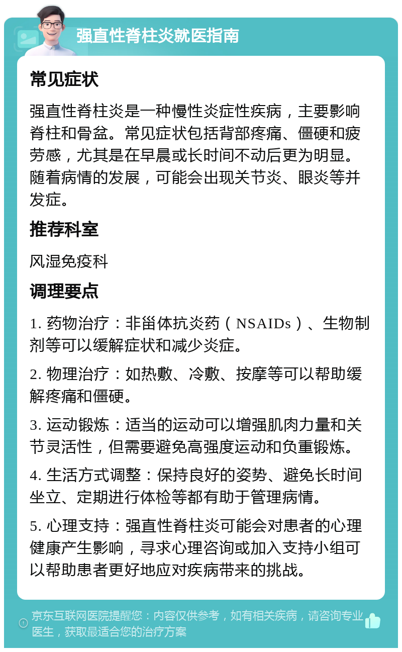 强直性脊柱炎就医指南 常见症状 强直性脊柱炎是一种慢性炎症性疾病，主要影响脊柱和骨盆。常见症状包括背部疼痛、僵硬和疲劳感，尤其是在早晨或长时间不动后更为明显。随着病情的发展，可能会出现关节炎、眼炎等并发症。 推荐科室 风湿免疫科 调理要点 1. 药物治疗：非甾体抗炎药（NSAIDs）、生物制剂等可以缓解症状和减少炎症。 2. 物理治疗：如热敷、冷敷、按摩等可以帮助缓解疼痛和僵硬。 3. 运动锻炼：适当的运动可以增强肌肉力量和关节灵活性，但需要避免高强度运动和负重锻炼。 4. 生活方式调整：保持良好的姿势、避免长时间坐立、定期进行体检等都有助于管理病情。 5. 心理支持：强直性脊柱炎可能会对患者的心理健康产生影响，寻求心理咨询或加入支持小组可以帮助患者更好地应对疾病带来的挑战。