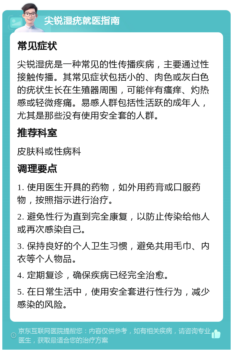 尖锐湿疣就医指南 常见症状 尖锐湿疣是一种常见的性传播疾病，主要通过性接触传播。其常见症状包括小的、肉色或灰白色的疣状生长在生殖器周围，可能伴有瘙痒、灼热感或轻微疼痛。易感人群包括性活跃的成年人，尤其是那些没有使用安全套的人群。 推荐科室 皮肤科或性病科 调理要点 1. 使用医生开具的药物，如外用药膏或口服药物，按照指示进行治疗。 2. 避免性行为直到完全康复，以防止传染给他人或再次感染自己。 3. 保持良好的个人卫生习惯，避免共用毛巾、内衣等个人物品。 4. 定期复诊，确保疾病已经完全治愈。 5. 在日常生活中，使用安全套进行性行为，减少感染的风险。