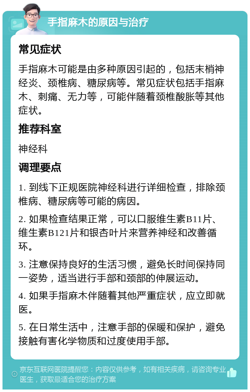 手指麻木的原因与治疗 常见症状 手指麻木可能是由多种原因引起的，包括末梢神经炎、颈椎病、糖尿病等。常见症状包括手指麻木、刺痛、无力等，可能伴随着颈椎酸胀等其他症状。 推荐科室 神经科 调理要点 1. 到线下正规医院神经科进行详细检查，排除颈椎病、糖尿病等可能的病因。 2. 如果检查结果正常，可以口服维生素B11片、维生素B121片和银杏叶片来营养神经和改善循环。 3. 注意保持良好的生活习惯，避免长时间保持同一姿势，适当进行手部和颈部的伸展运动。 4. 如果手指麻木伴随着其他严重症状，应立即就医。 5. 在日常生活中，注意手部的保暖和保护，避免接触有害化学物质和过度使用手部。