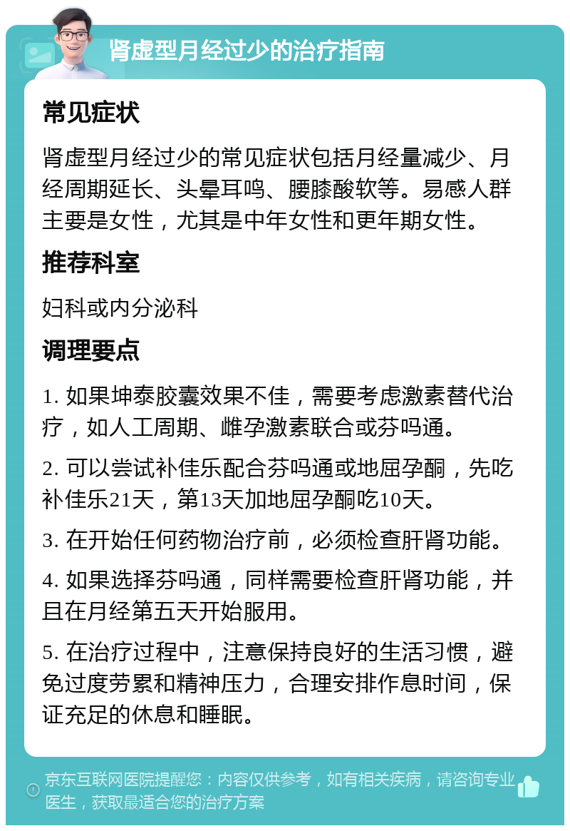 肾虚型月经过少的治疗指南 常见症状 肾虚型月经过少的常见症状包括月经量减少、月经周期延长、头晕耳鸣、腰膝酸软等。易感人群主要是女性，尤其是中年女性和更年期女性。 推荐科室 妇科或内分泌科 调理要点 1. 如果坤泰胶囊效果不佳，需要考虑激素替代治疗，如人工周期、雌孕激素联合或芬吗通。 2. 可以尝试补佳乐配合芬吗通或地屈孕酮，先吃补佳乐21天，第13天加地屈孕酮吃10天。 3. 在开始任何药物治疗前，必须检查肝肾功能。 4. 如果选择芬吗通，同样需要检查肝肾功能，并且在月经第五天开始服用。 5. 在治疗过程中，注意保持良好的生活习惯，避免过度劳累和精神压力，合理安排作息时间，保证充足的休息和睡眠。