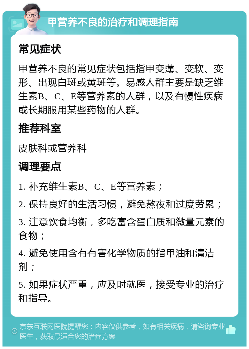 甲营养不良的治疗和调理指南 常见症状 甲营养不良的常见症状包括指甲变薄、变软、变形、出现白斑或黄斑等。易感人群主要是缺乏维生素B、C、E等营养素的人群，以及有慢性疾病或长期服用某些药物的人群。 推荐科室 皮肤科或营养科 调理要点 1. 补充维生素B、C、E等营养素； 2. 保持良好的生活习惯，避免熬夜和过度劳累； 3. 注意饮食均衡，多吃富含蛋白质和微量元素的食物； 4. 避免使用含有有害化学物质的指甲油和清洁剂； 5. 如果症状严重，应及时就医，接受专业的治疗和指导。