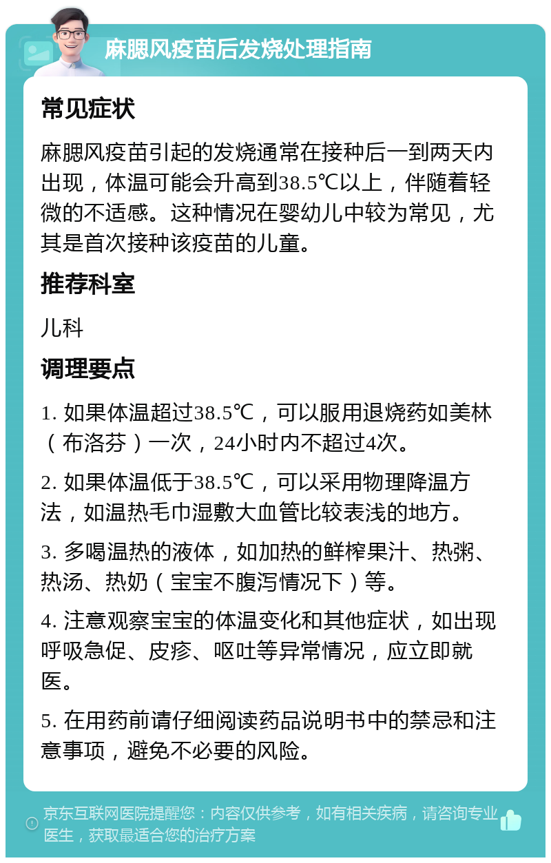 麻腮风疫苗后发烧处理指南 常见症状 麻腮风疫苗引起的发烧通常在接种后一到两天内出现，体温可能会升高到38.5℃以上，伴随着轻微的不适感。这种情况在婴幼儿中较为常见，尤其是首次接种该疫苗的儿童。 推荐科室 儿科 调理要点 1. 如果体温超过38.5℃，可以服用退烧药如美林（布洛芬）一次，24小时内不超过4次。 2. 如果体温低于38.5℃，可以采用物理降温方法，如温热毛巾湿敷大血管比较表浅的地方。 3. 多喝温热的液体，如加热的鲜榨果汁、热粥、热汤、热奶（宝宝不腹泻情况下）等。 4. 注意观察宝宝的体温变化和其他症状，如出现呼吸急促、皮疹、呕吐等异常情况，应立即就医。 5. 在用药前请仔细阅读药品说明书中的禁忌和注意事项，避免不必要的风险。