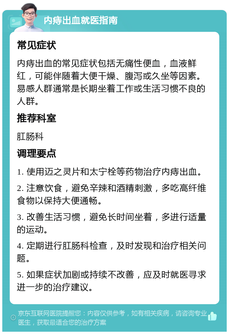 内痔出血就医指南 常见症状 内痔出血的常见症状包括无痛性便血，血液鲜红，可能伴随着大便干燥、腹泻或久坐等因素。易感人群通常是长期坐着工作或生活习惯不良的人群。 推荐科室 肛肠科 调理要点 1. 使用迈之灵片和太宁栓等药物治疗内痔出血。 2. 注意饮食，避免辛辣和酒精刺激，多吃高纤维食物以保持大便通畅。 3. 改善生活习惯，避免长时间坐着，多进行适量的运动。 4. 定期进行肛肠科检查，及时发现和治疗相关问题。 5. 如果症状加剧或持续不改善，应及时就医寻求进一步的治疗建议。