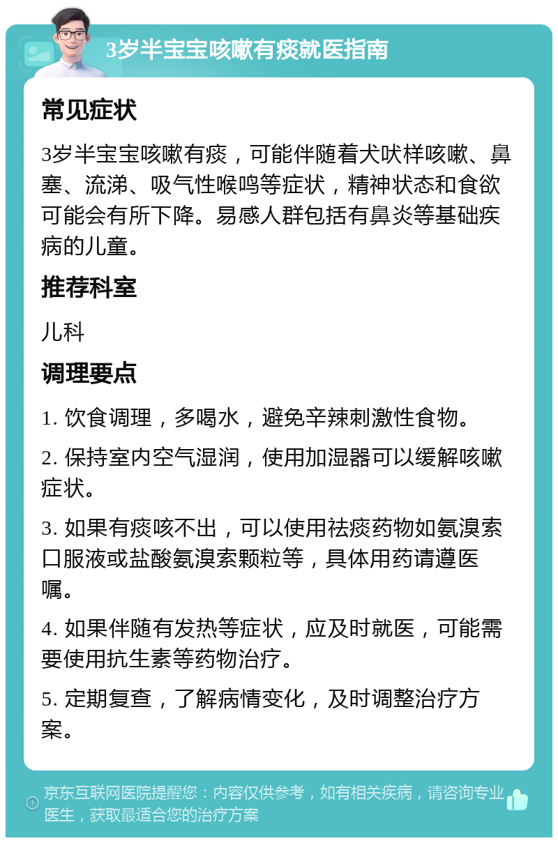 3岁半宝宝咳嗽有痰就医指南 常见症状 3岁半宝宝咳嗽有痰，可能伴随着犬吠样咳嗽、鼻塞、流涕、吸气性喉鸣等症状，精神状态和食欲可能会有所下降。易感人群包括有鼻炎等基础疾病的儿童。 推荐科室 儿科 调理要点 1. 饮食调理，多喝水，避免辛辣刺激性食物。 2. 保持室内空气湿润，使用加湿器可以缓解咳嗽症状。 3. 如果有痰咳不出，可以使用祛痰药物如氨溴索口服液或盐酸氨溴索颗粒等，具体用药请遵医嘱。 4. 如果伴随有发热等症状，应及时就医，可能需要使用抗生素等药物治疗。 5. 定期复查，了解病情变化，及时调整治疗方案。