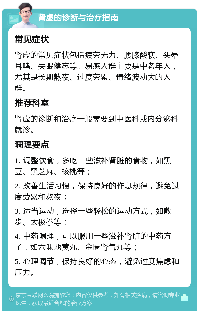 肾虚的诊断与治疗指南 常见症状 肾虚的常见症状包括疲劳无力、腰膝酸软、头晕耳鸣、失眠健忘等。易感人群主要是中老年人，尤其是长期熬夜、过度劳累、情绪波动大的人群。 推荐科室 肾虚的诊断和治疗一般需要到中医科或内分泌科就诊。 调理要点 1. 调整饮食，多吃一些滋补肾脏的食物，如黑豆、黑芝麻、核桃等； 2. 改善生活习惯，保持良好的作息规律，避免过度劳累和熬夜； 3. 适当运动，选择一些轻松的运动方式，如散步、太极拳等； 4. 中药调理，可以服用一些滋补肾脏的中药方子，如六味地黄丸、金匮肾气丸等； 5. 心理调节，保持良好的心态，避免过度焦虑和压力。