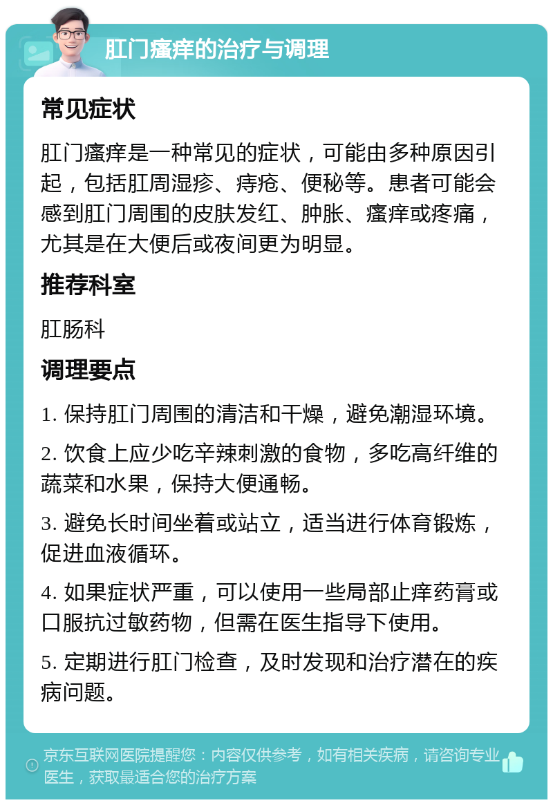 肛门瘙痒的治疗与调理 常见症状 肛门瘙痒是一种常见的症状，可能由多种原因引起，包括肛周湿疹、痔疮、便秘等。患者可能会感到肛门周围的皮肤发红、肿胀、瘙痒或疼痛，尤其是在大便后或夜间更为明显。 推荐科室 肛肠科 调理要点 1. 保持肛门周围的清洁和干燥，避免潮湿环境。 2. 饮食上应少吃辛辣刺激的食物，多吃高纤维的蔬菜和水果，保持大便通畅。 3. 避免长时间坐着或站立，适当进行体育锻炼，促进血液循环。 4. 如果症状严重，可以使用一些局部止痒药膏或口服抗过敏药物，但需在医生指导下使用。 5. 定期进行肛门检查，及时发现和治疗潜在的疾病问题。