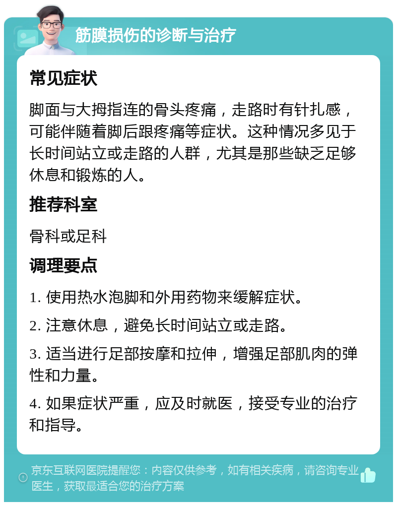 筋膜损伤的诊断与治疗 常见症状 脚面与大拇指连的骨头疼痛，走路时有针扎感，可能伴随着脚后跟疼痛等症状。这种情况多见于长时间站立或走路的人群，尤其是那些缺乏足够休息和锻炼的人。 推荐科室 骨科或足科 调理要点 1. 使用热水泡脚和外用药物来缓解症状。 2. 注意休息，避免长时间站立或走路。 3. 适当进行足部按摩和拉伸，增强足部肌肉的弹性和力量。 4. 如果症状严重，应及时就医，接受专业的治疗和指导。