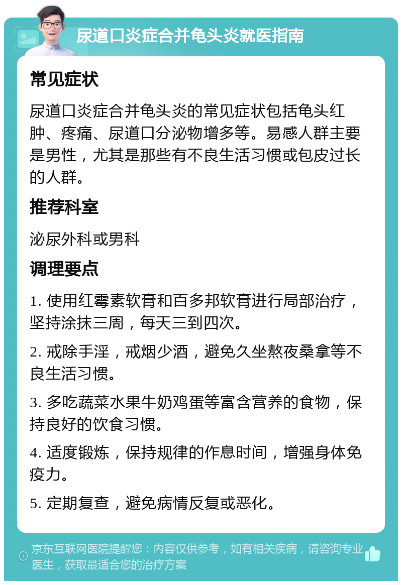 尿道口炎症合并龟头炎就医指南 常见症状 尿道口炎症合并龟头炎的常见症状包括龟头红肿、疼痛、尿道口分泌物增多等。易感人群主要是男性，尤其是那些有不良生活习惯或包皮过长的人群。 推荐科室 泌尿外科或男科 调理要点 1. 使用红霉素软膏和百多邦软膏进行局部治疗，坚持涂抹三周，每天三到四次。 2. 戒除手淫，戒烟少酒，避免久坐熬夜桑拿等不良生活习惯。 3. 多吃蔬菜水果牛奶鸡蛋等富含营养的食物，保持良好的饮食习惯。 4. 适度锻炼，保持规律的作息时间，增强身体免疫力。 5. 定期复查，避免病情反复或恶化。