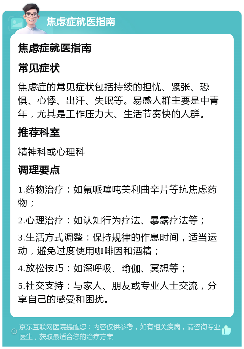 焦虑症就医指南 焦虑症就医指南 常见症状 焦虑症的常见症状包括持续的担忧、紧张、恐惧、心悸、出汗、失眠等。易感人群主要是中青年，尤其是工作压力大、生活节奏快的人群。 推荐科室 精神科或心理科 调理要点 1.药物治疗：如氟哌噻吨美利曲辛片等抗焦虑药物； 2.心理治疗：如认知行为疗法、暴露疗法等； 3.生活方式调整：保持规律的作息时间，适当运动，避免过度使用咖啡因和酒精； 4.放松技巧：如深呼吸、瑜伽、冥想等； 5.社交支持：与家人、朋友或专业人士交流，分享自己的感受和困扰。