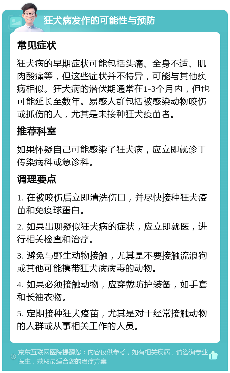 狂犬病发作的可能性与预防 常见症状 狂犬病的早期症状可能包括头痛、全身不适、肌肉酸痛等，但这些症状并不特异，可能与其他疾病相似。狂犬病的潜伏期通常在1-3个月内，但也可能延长至数年。易感人群包括被感染动物咬伤或抓伤的人，尤其是未接种狂犬疫苗者。 推荐科室 如果怀疑自己可能感染了狂犬病，应立即就诊于传染病科或急诊科。 调理要点 1. 在被咬伤后立即清洗伤口，并尽快接种狂犬疫苗和免疫球蛋白。 2. 如果出现疑似狂犬病的症状，应立即就医，进行相关检查和治疗。 3. 避免与野生动物接触，尤其是不要接触流浪狗或其他可能携带狂犬病病毒的动物。 4. 如果必须接触动物，应穿戴防护装备，如手套和长袖衣物。 5. 定期接种狂犬疫苗，尤其是对于经常接触动物的人群或从事相关工作的人员。