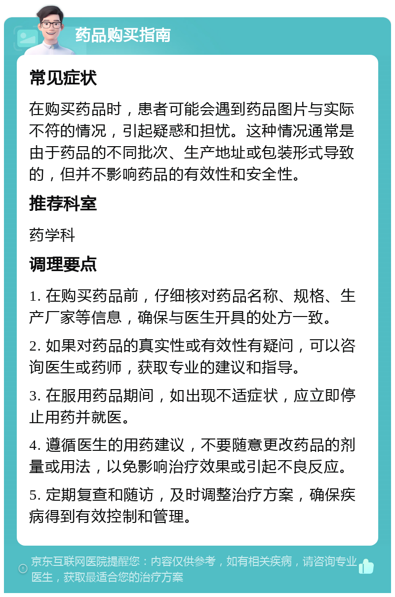 药品购买指南 常见症状 在购买药品时，患者可能会遇到药品图片与实际不符的情况，引起疑惑和担忧。这种情况通常是由于药品的不同批次、生产地址或包装形式导致的，但并不影响药品的有效性和安全性。 推荐科室 药学科 调理要点 1. 在购买药品前，仔细核对药品名称、规格、生产厂家等信息，确保与医生开具的处方一致。 2. 如果对药品的真实性或有效性有疑问，可以咨询医生或药师，获取专业的建议和指导。 3. 在服用药品期间，如出现不适症状，应立即停止用药并就医。 4. 遵循医生的用药建议，不要随意更改药品的剂量或用法，以免影响治疗效果或引起不良反应。 5. 定期复查和随访，及时调整治疗方案，确保疾病得到有效控制和管理。